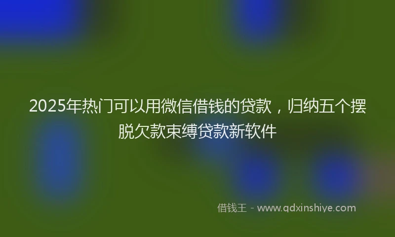 2025年热门可以用微信借钱的贷款，归纳五个摆脱欠款束缚贷款新软件