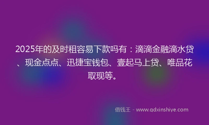 2025年的及时租容易下款吗有：滴滴金融滴水贷、现金点点、迅捷宝钱包、壹起马上贷、唯品花取现等。