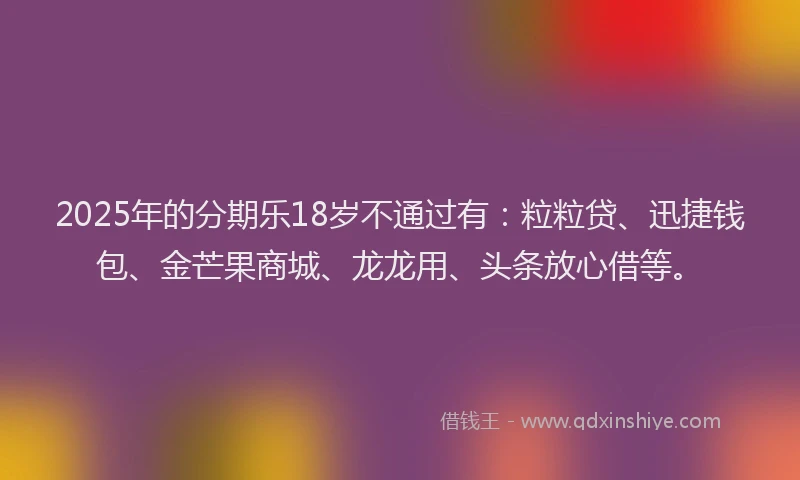 2025年的分期乐18岁不通过有：粒粒贷、迅捷钱包、金芒果商城、龙龙用、头条放心借等。