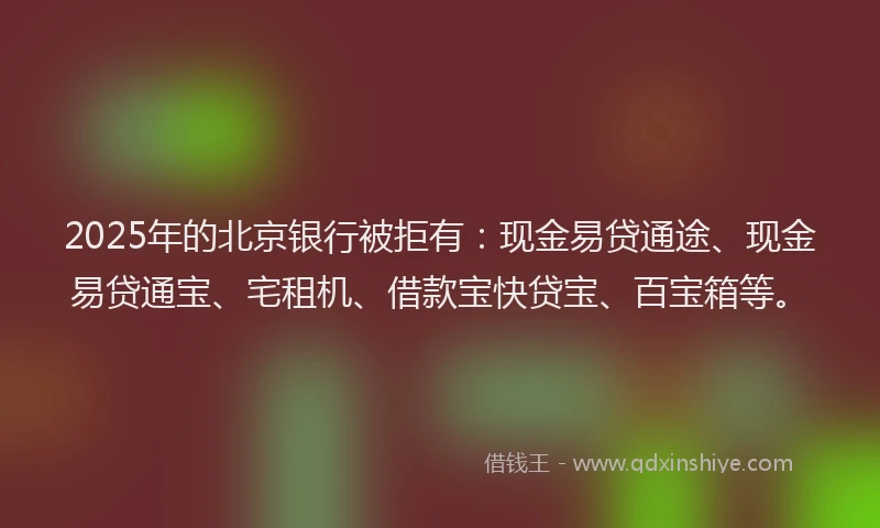 2025年的北京银行被拒有：现金易贷通途、现金易贷通宝、宅租机、借款宝快贷宝、百宝箱等。