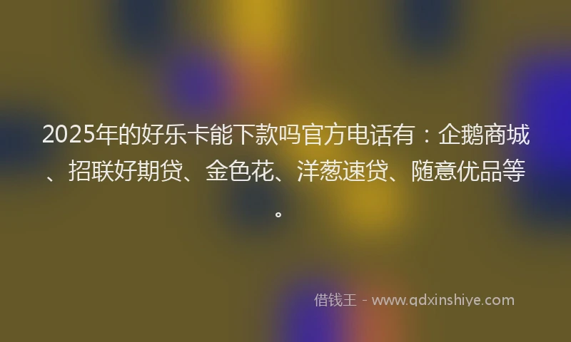 2025年的好乐卡能下款吗官方电话有：企鹅商城、招联好期贷、金色花、洋葱速贷、随意优品等。