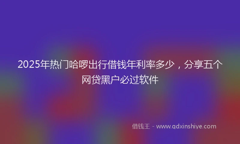 2025年热门哈啰出行借钱年利率多少，分享五个网贷黑户必过软件