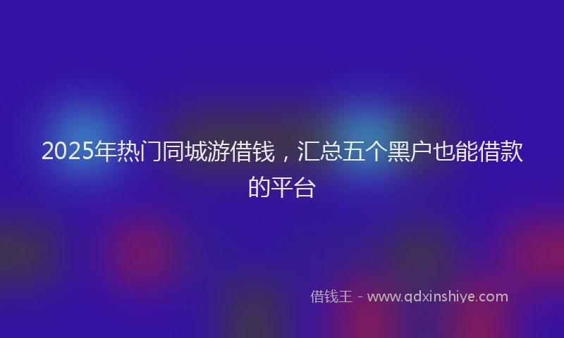 2025年热门同城游借钱，汇总五个黑户也能借款的平台
