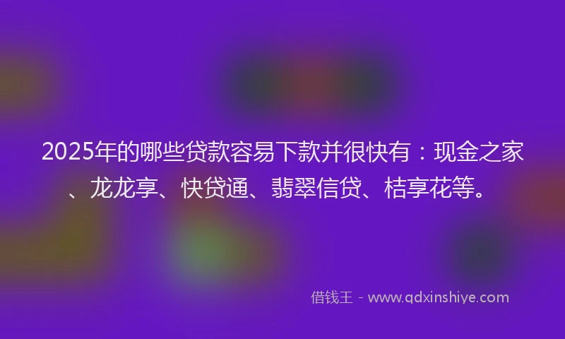 2025年的哪些贷款容易下款并很快有：现金之家、龙龙享、快贷通、翡翠信贷、桔享花等。