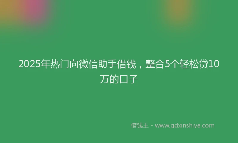 2025年热门向微信助手借钱，整合5个轻松贷10万的口子