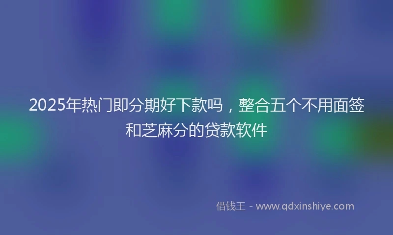 2025年热门即分期好下款吗，整合五个不用面签和芝麻分的贷款软件