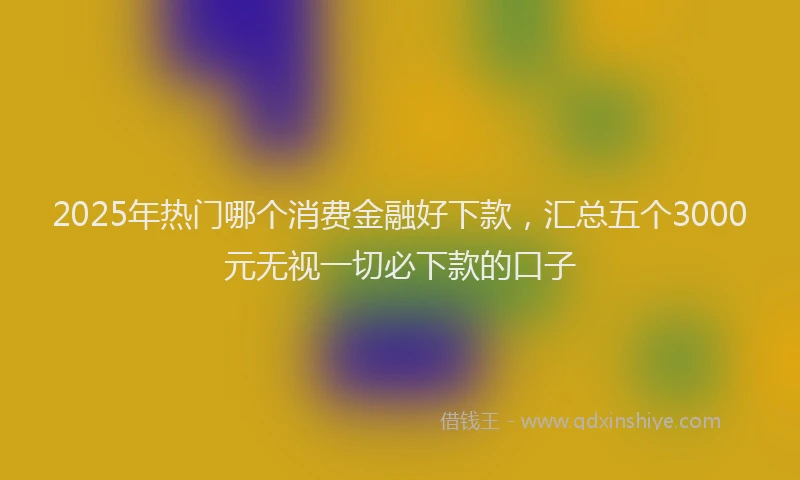 2025年热门哪个消费金融好下款，汇总五个3000元无视一切必下款的口子