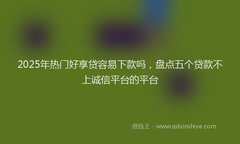 2025年热门好享贷容易下款吗，盘点五个贷款不上诚信平台的平台