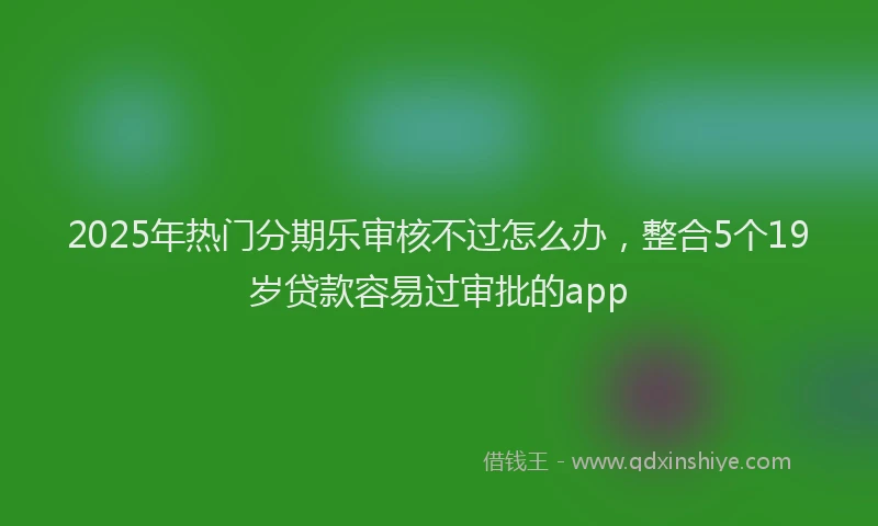 2025年热门分期乐审核不过怎么办，整合5个19岁贷款容易过审批的app