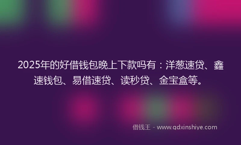 2025年的好借钱包晚上下款吗有：洋葱速贷、鑫速钱包、易借速贷、读秒贷、金宝盒等。