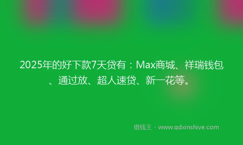 2025年的好下款7天贷有：Max商城、祥瑞钱包、通过放、超人速贷、新一花等。