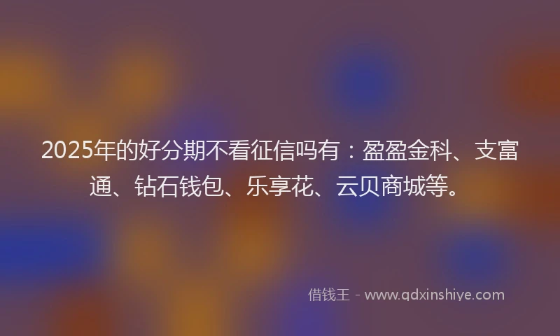 2025年的好分期不看征信吗有：盈盈金科、支富通、钻石钱包、乐享花、云贝商城等。