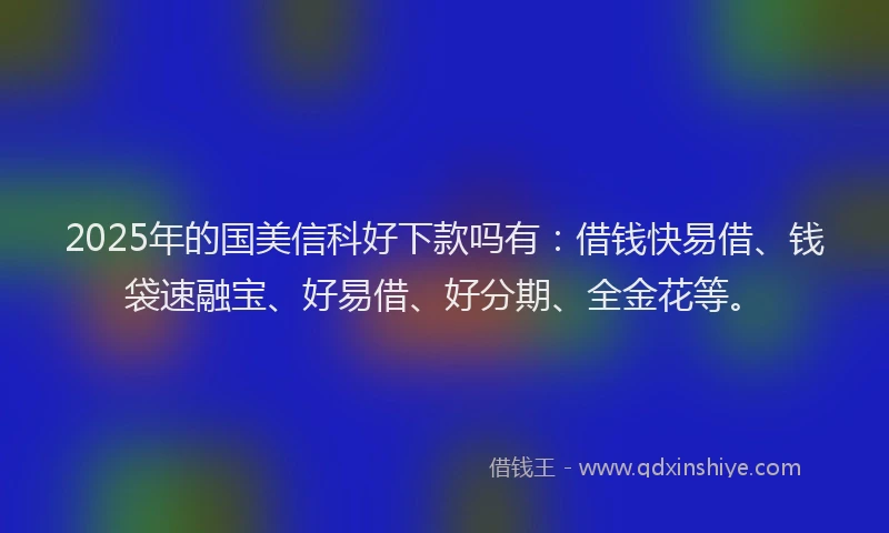 2025年的国美信科好下款吗有：借钱快易借、钱袋速融宝、好易借、好分期、全金花等。