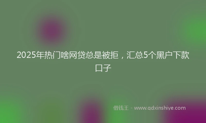 2025年热门啥网贷总是被拒，汇总5个黑户下款口子