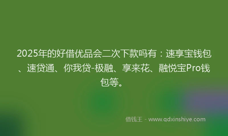 2025年的好借优品会二次下款吗有：速享宝钱包、速贷通、你我贷-极融、享来花、融悦宝Pro钱包等。