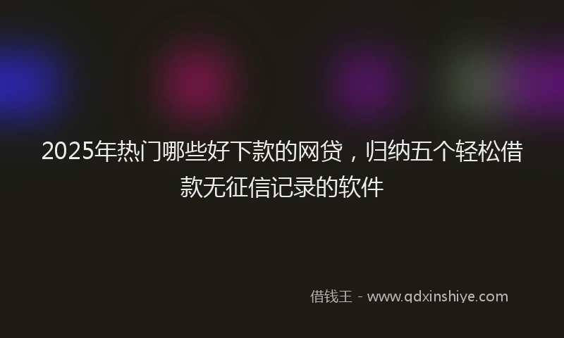 2025年热门哪些好下款的网贷，归纳五个轻松借款无征信记录的软件