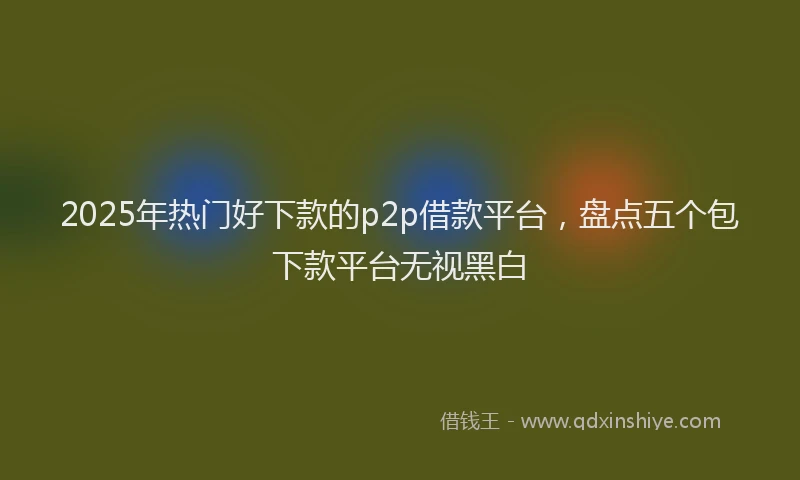 2025年热门好下款的p2p借款平台，盘点五个包下款平台无视黑白