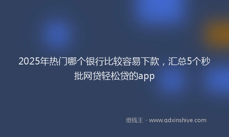 2025年热门哪个银行比较容易下款，汇总5个秒批网贷轻松贷的app
