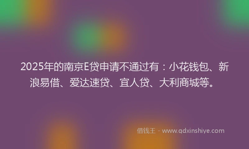 2025年的南京E贷申请不通过有：小花钱包、新浪易借、爱达速贷、宜人贷、大利商城等。