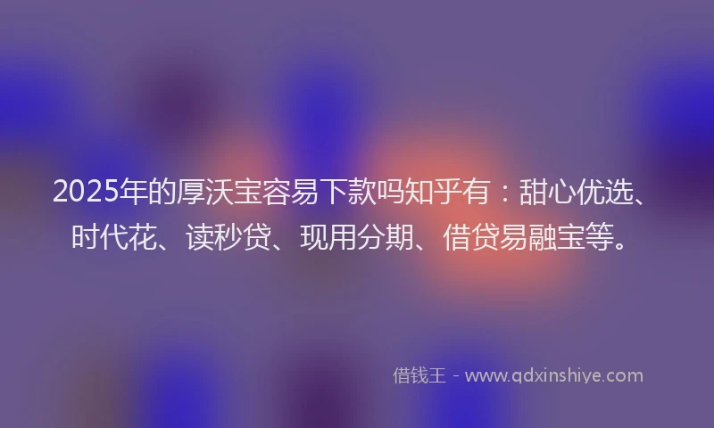 2025年的厚沃宝容易下款吗知乎有：甜心优选、时代花、读秒贷、现用分期、借贷易融宝等。