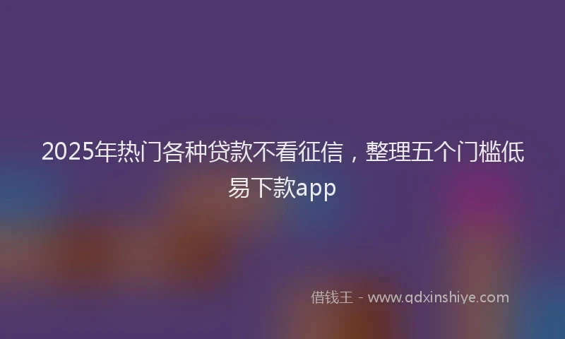 2025年热门各种贷款不看征信，整理五个门槛低易下款app