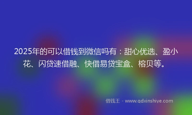 2025年的可以借钱到微信吗有：甜心优选、盈小花、闪贷速借融、快借易贷宝盒、榕贝等。