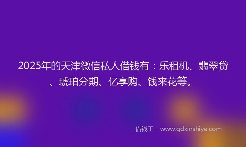 2025年的天津微信私人借钱有：乐租机、翡翠贷、琥珀分期、亿享购、钱来花等。