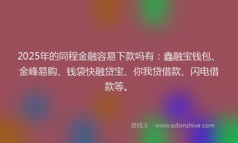2025年的同程金融容易下款吗有：鑫融宝钱包、金峰易购、钱袋快融贷宝、你我贷借款、闪电借款等。