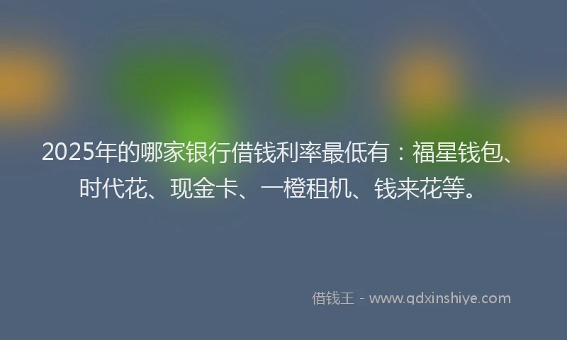 2025年的哪家银行借钱利率最低有：福星钱包、时代花、现金卡、一橙租机、钱来花等。