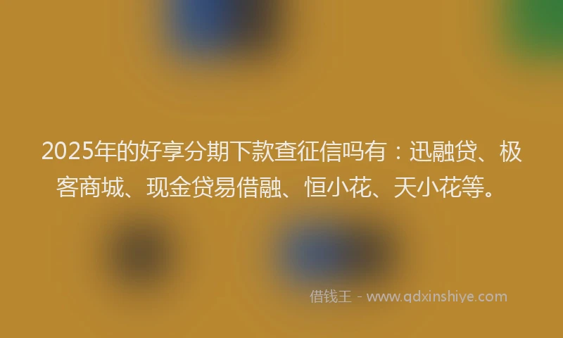 2025年的好享分期下款查征信吗有：迅融贷、极客商城、现金贷易借融、恒小花、天小花等。