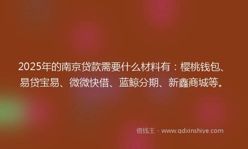 2025年的南京贷款需要什么材料有：樱桃钱包、易贷宝易、微微快借、蓝鲸分期、新鑫商城等。