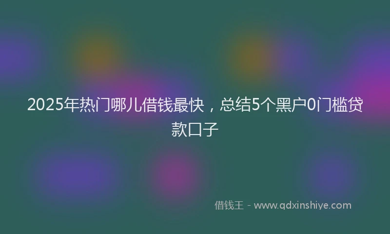 2025年热门哪儿借钱最快，总结5个黑户0门槛贷款口子
