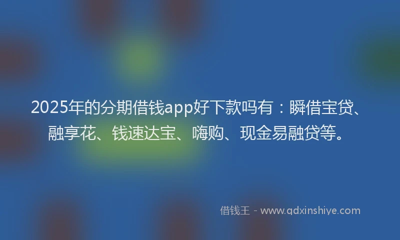 2025年的分期借钱app好下款吗有：瞬借宝贷、融享花、钱速达宝、嗨购、现金易融贷等。
