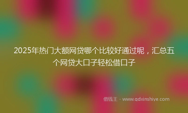 2025年热门大额网贷哪个比较好通过呢，汇总五个网贷大口子轻松借口子