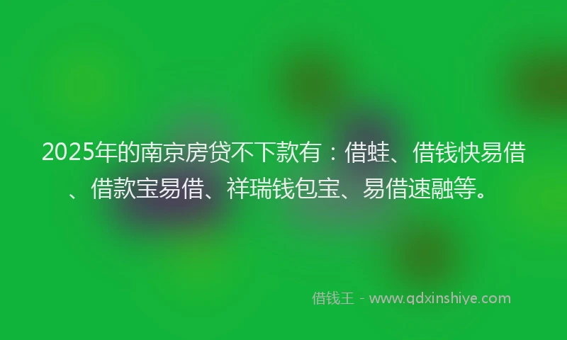 2025年的南京房贷不下款有：借蛙、借钱快易借、借款宝易借、祥瑞钱包宝、易借速融等。