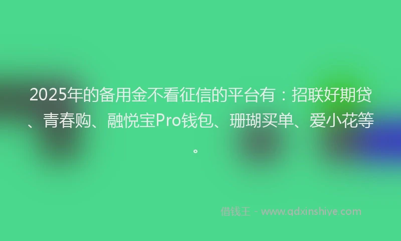 2025年的备用金不看征信的平台有：招联好期贷、青春购、融悦宝Pro钱包、珊瑚买单、爱小花等。