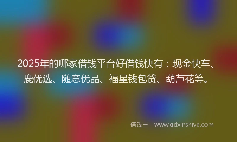 2025年的哪家借钱平台好借钱快有：现金快车、鹿优选、随意优品、福星钱包贷、葫芦花等。