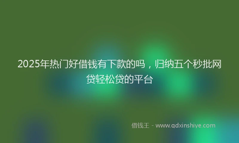 2025年热门好借钱有下款的吗，归纳五个秒批网贷轻松贷的平台