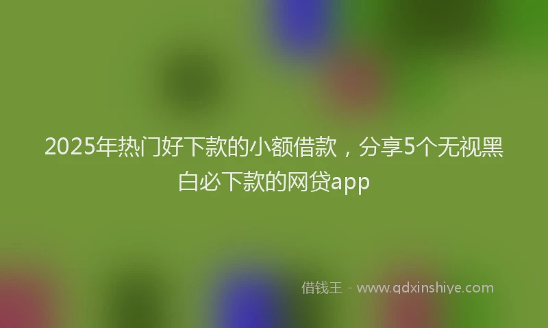 2025年热门好下款的小额借款，分享5个无视黑白必下款的网贷app