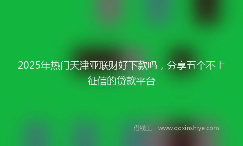 2025年热门天津亚联财好下款吗，分享五个不上征信的贷款平台
