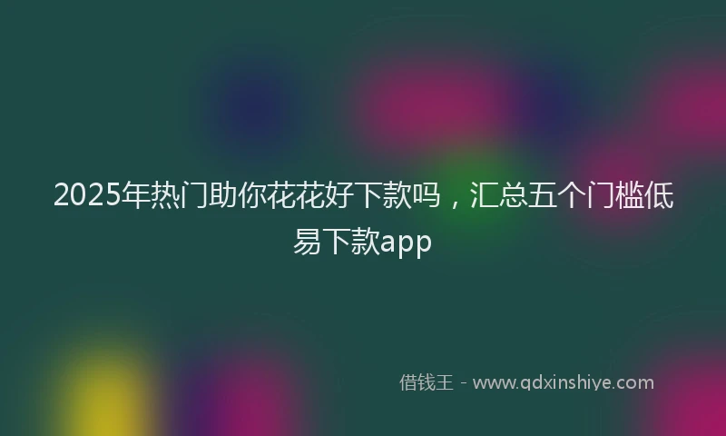 2025年热门助你花花好下款吗，汇总五个门槛低易下款app