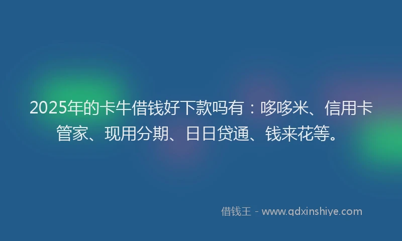 2025年的卡牛借钱好下款吗有：哆哆米、信用卡管家、现用分期、日日贷通、钱来花等。