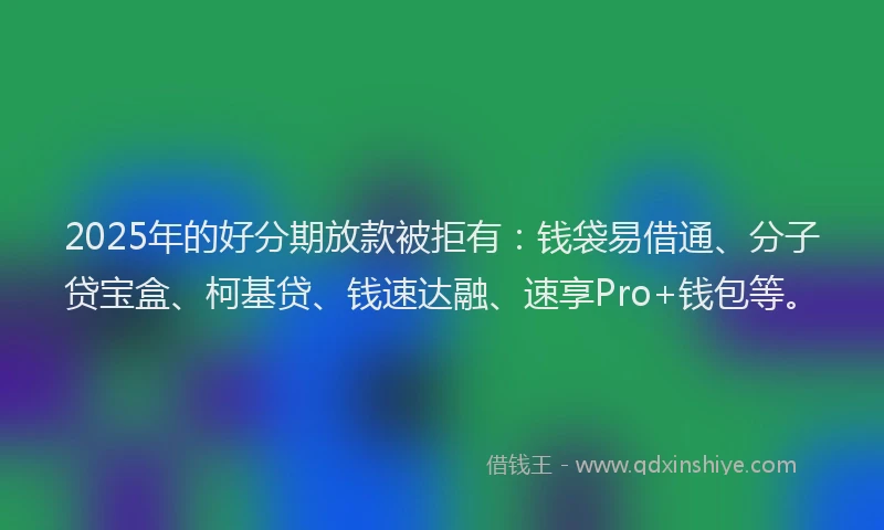 2025年的好分期放款被拒有：钱袋易借通、分子贷宝盒、柯基贷、钱速达融、速享Pro+钱包等。