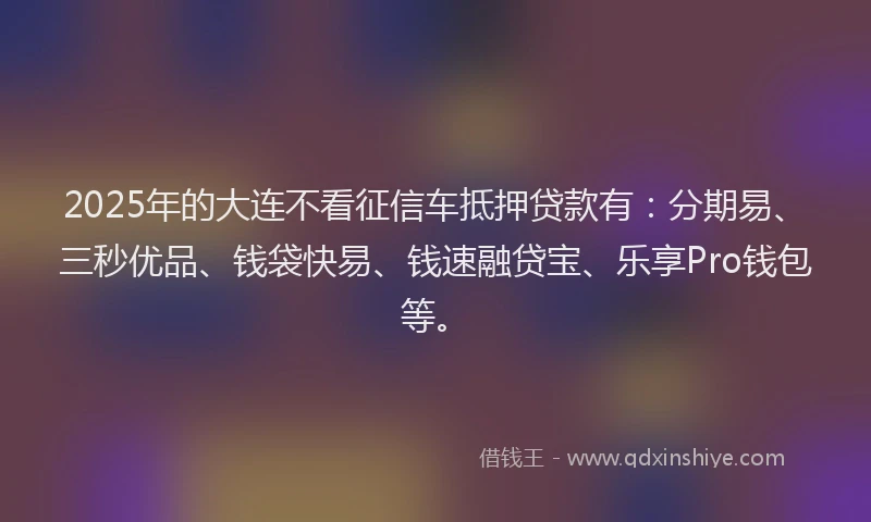 2025年的大连不看征信车抵押贷款有：分期易、三秒优品、钱袋快易、钱速融贷宝、乐享Pro钱包等。