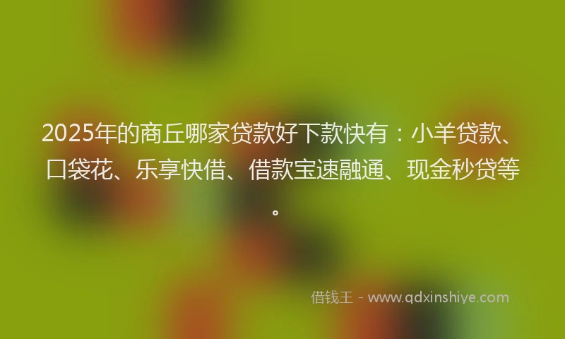 2025年的商丘哪家贷款好下款快有：小羊贷款、口袋花、乐享快借、借款宝速融通、现金秒贷等。