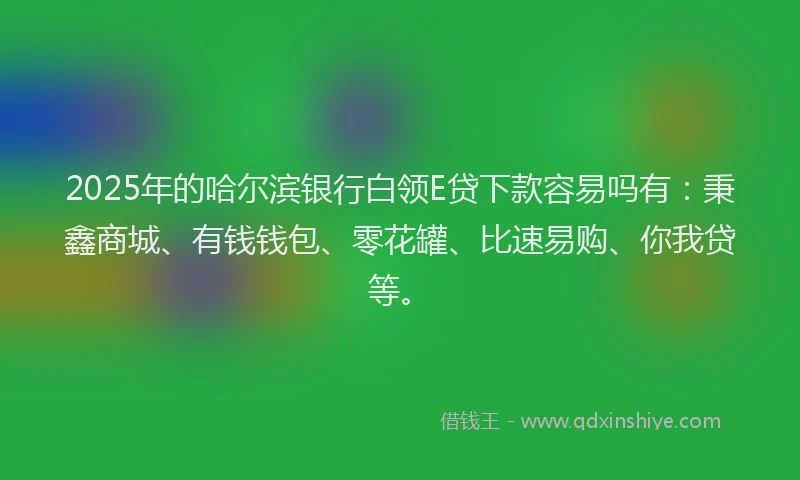 2025年的哈尔滨银行白领E贷下款容易吗有：秉鑫商城、有钱钱包、零花罐、比速易购、你我贷等。