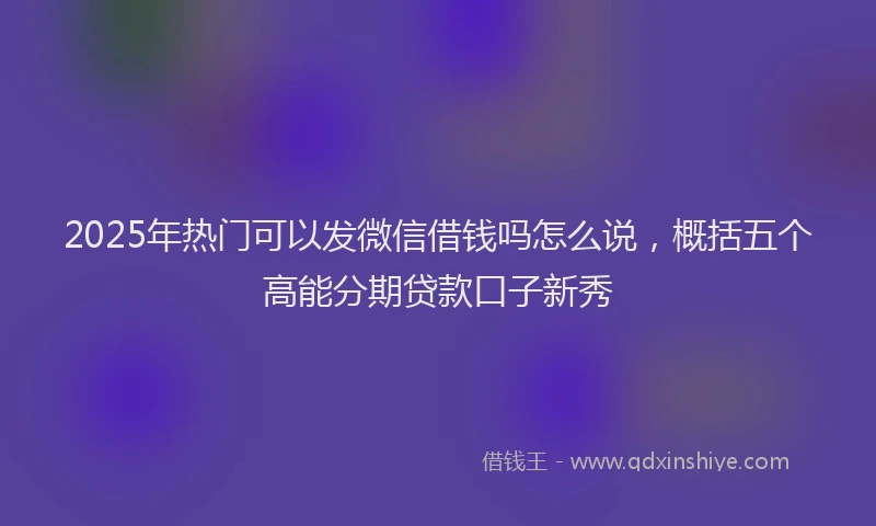 2025年热门可以发微信借钱吗怎么说，概括五个高能分期贷款口子新秀