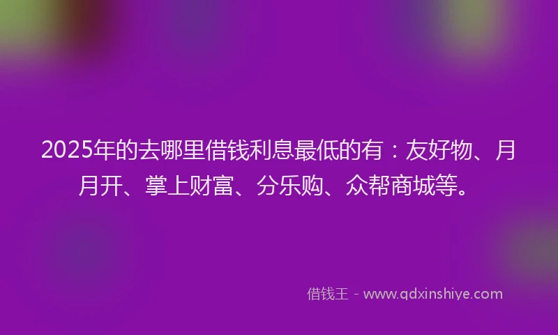2025年的去哪里借钱利息最低的有：友好物、月月开、掌上财富、分乐购、众帮商城等。