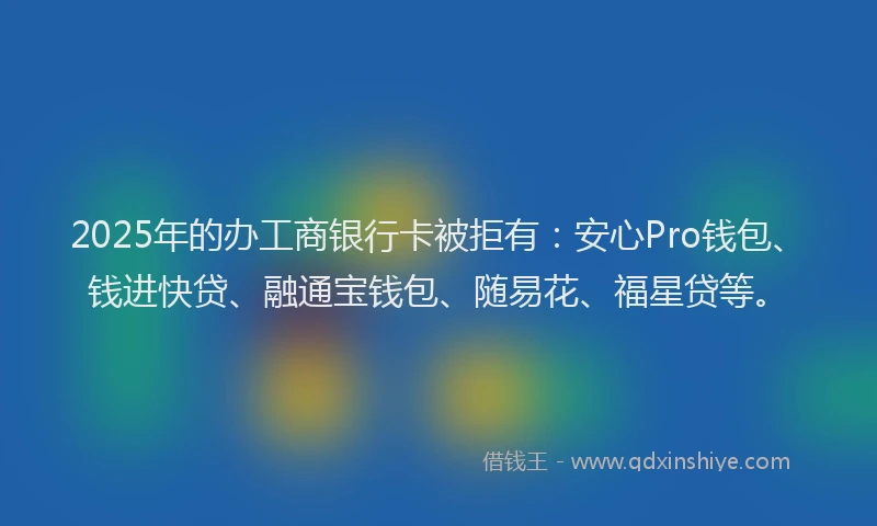 2025年的办工商银行卡被拒有：安心Pro钱包、钱进快贷、融通宝钱包、随易花、福星贷等。