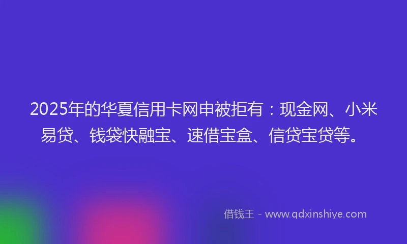 2025年的华夏信用卡网申被拒有：现金网、小米易贷、钱袋快融宝、速借宝盒、信贷宝贷等。